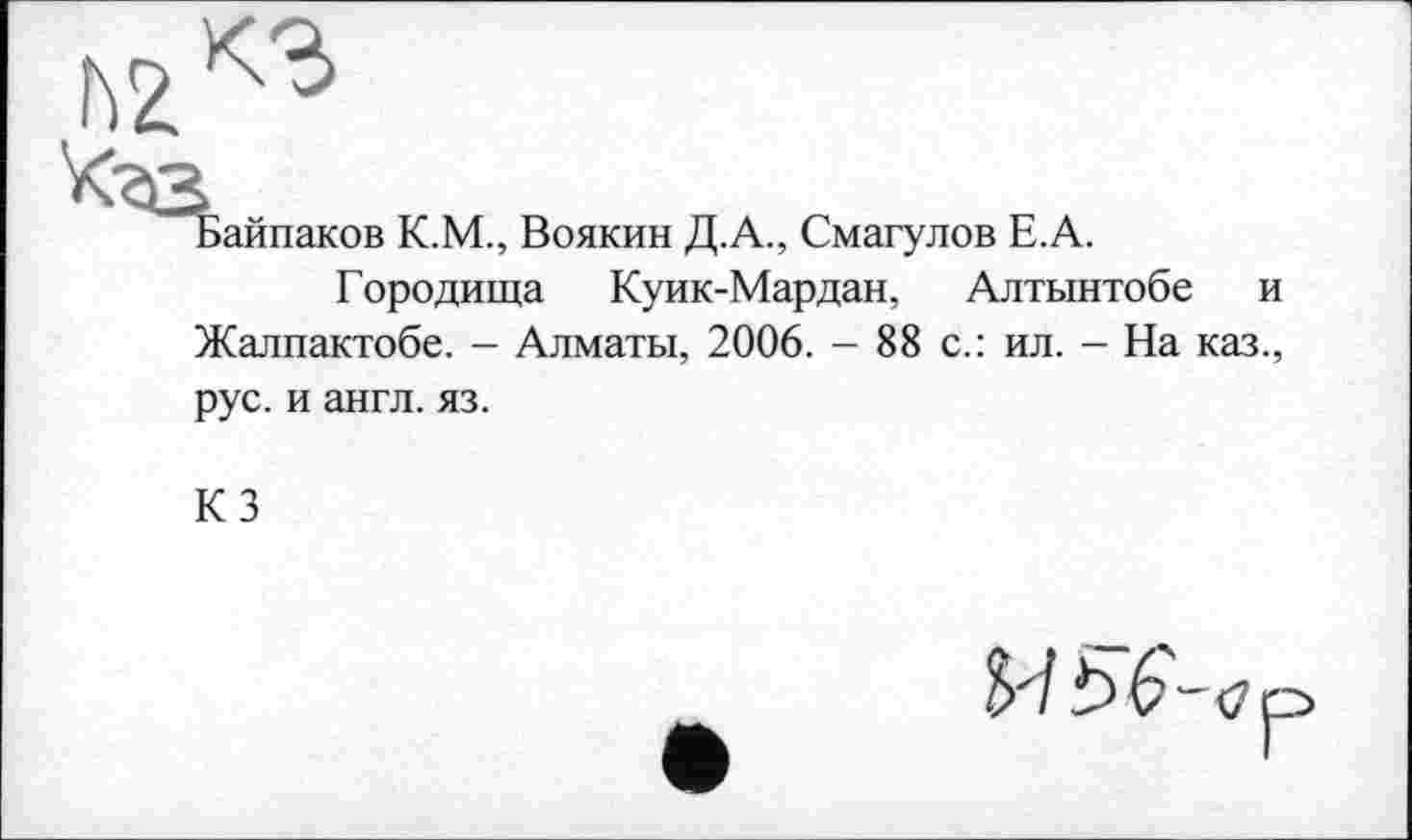 ﻿hž^
Ь>айпаков К.М., Воякин Д.А., Смагулов Е.А.
Городища Куик-Мардан, Алтынтобе и Жалпактобе. - Алматы, 2006. - 88 с.: ил. - На каз., рус. и англ. яз.
КЗ
И Ь Ç- <] р